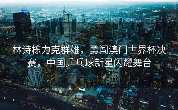 林詩(shī)棟力克群雄，勇闖澳門(mén)世界杯決賽，中國乒乓球新星閃耀舞臺