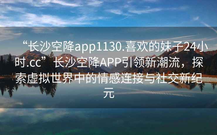 “長(cháng)沙空降app1130.喜歡的妹子24小時(shí).cc”長(cháng)沙空降APP引領(lǐng)新潮流，探索虛擬世界中的情感連接與社交新紀元