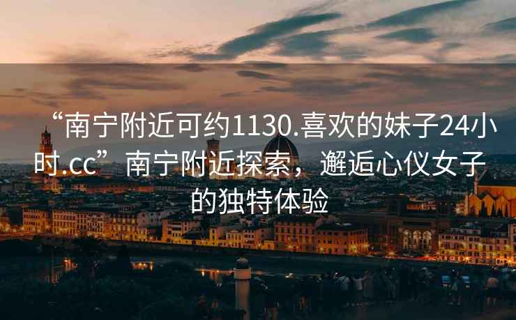“南寧附近可約1130.喜歡的妹子24小時(shí).cc”南寧附近探索，邂逅心儀女子的獨特體驗