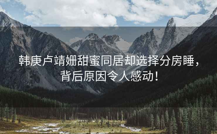 韓庚盧靖姍甜蜜同居卻選擇分房睡，背后原因令人感動(dòng)！