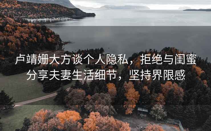 盧靖姍大方談個(gè)人隱私，拒絕與閨蜜分享夫妻生活細節，堅持界限感