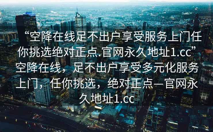 “空降在線(xiàn)足不出戶(hù)享受服務(wù)上門(mén)任你挑選絕對正點(diǎn).官網(wǎng)永久地址1.cc”空降在線(xiàn)，足不出戶(hù)享受多元化服務(wù)上門(mén)，任你挑選，絕對正點(diǎn)—官網(wǎng)永久地址1.cc