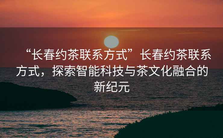 “長(cháng)春約茶聯(lián)系方式”長(cháng)春約茶聯(lián)系方式，探索智能科技與茶文化融合的新紀元