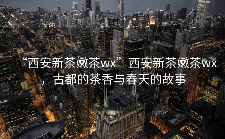 “西安新茶嫩茶wx”西安新茶嫩茶wx，古都的茶香與春天的故事