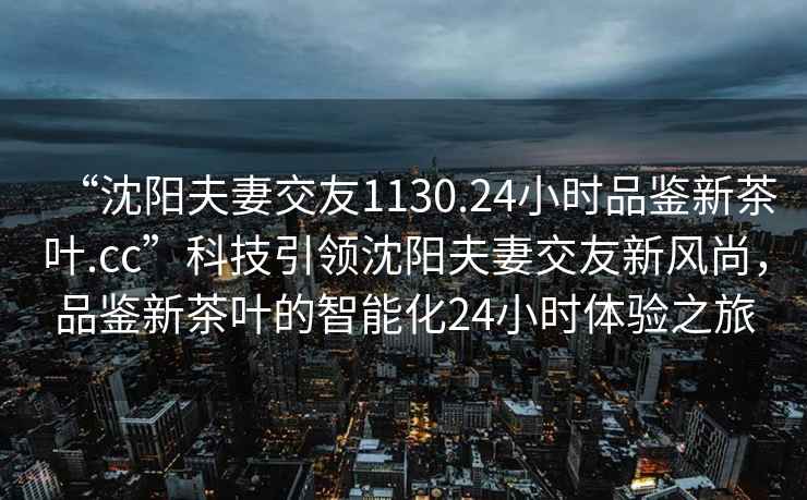 “沈陽(yáng)夫妻交友1130.24小時(shí)品鑒新茶葉.cc”科技引領(lǐng)沈陽(yáng)夫妻交友新風(fēng)尚，品鑒新茶葉的智能化24小時(shí)體驗之旅