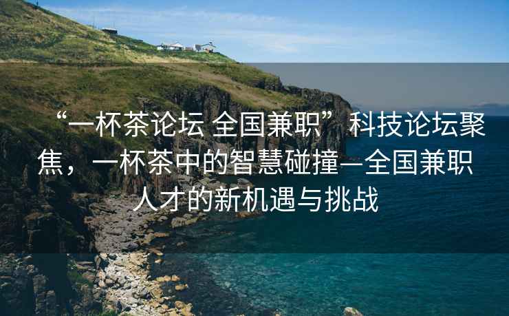 “一杯茶論壇 全國兼職”科技論壇聚焦，一杯茶中的智慧碰撞—全國兼職人才的新機遇與挑戰