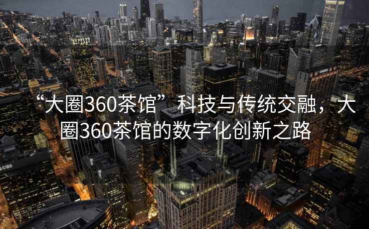 “大圈360茶館”科技與傳統交融，大圈360茶館的數字化創(chuàng  )新之路