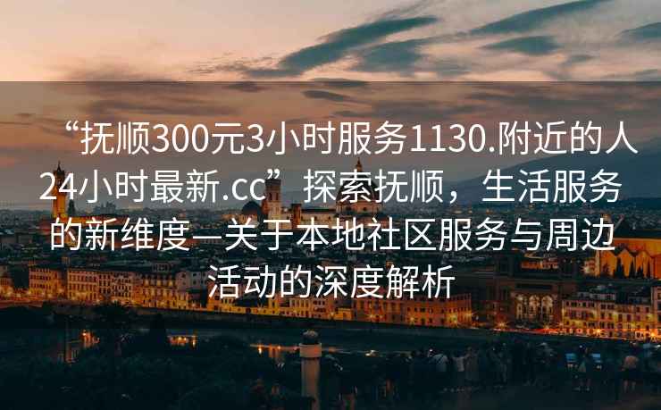 “撫順300元3小時(shí)服務(wù)1130.附近的人24小時(shí)最新.cc”探索撫順，生活服務(wù)的新維度—關(guān)于本地社區服務(wù)與周邊活動(dòng)的深度解析