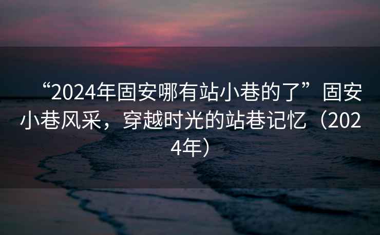 “2024年固安哪有站小巷的了”固安小巷風(fēng)采，穿越時(shí)光的站巷記憶（2024年）