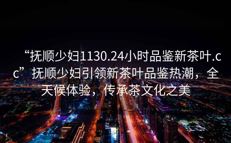 “撫順少婦1130.24小時(shí)品鑒新茶葉.cc”撫順少婦引領(lǐng)新茶葉品鑒熱潮，全天候體驗，傳承茶文化之美