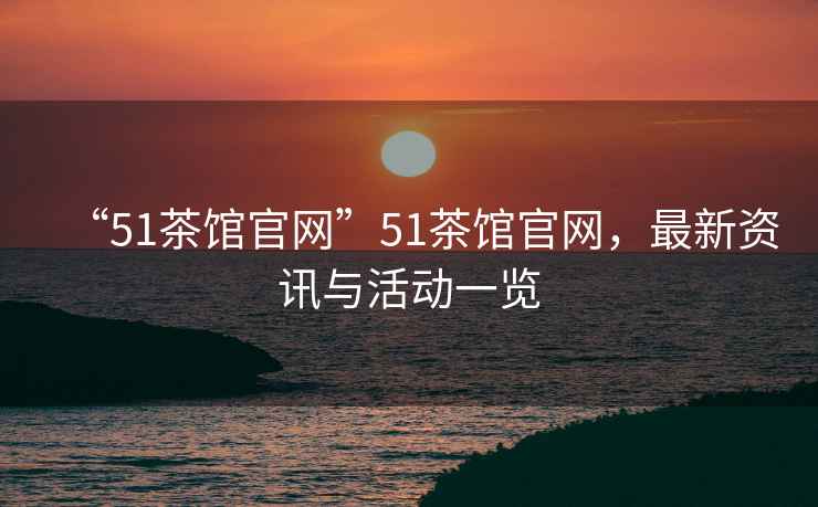 “51茶館官網(wǎng)”51茶館官網(wǎng)，最新資訊與活動(dòng)一覽