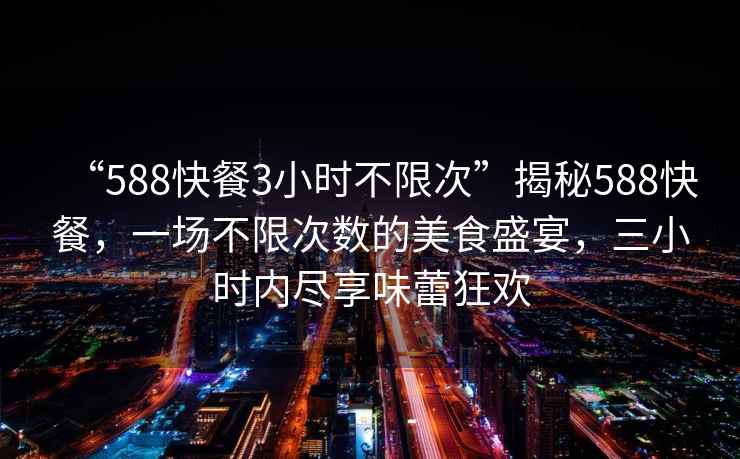 “588快餐3小時(shí)不限次”揭秘588快餐，一場(chǎng)不限次數的美食盛宴，三小時(shí)內盡享味蕾狂歡