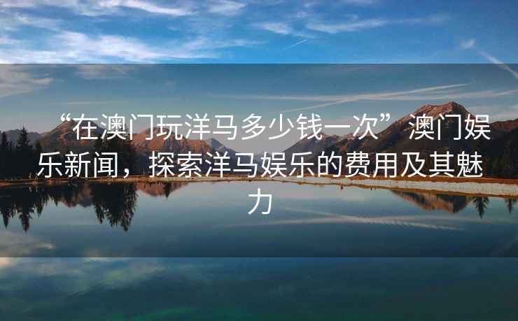“在澳門(mén)玩洋馬多少錢(qián)一次”澳門(mén)娛樂(lè )新聞，探索洋馬娛樂(lè )的費用及其魅力