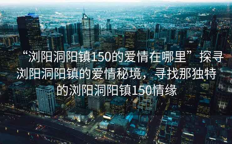 “瀏陽(yáng)洞陽(yáng)鎮150的愛(ài)情在哪里”探尋瀏陽(yáng)洞陽(yáng)鎮的愛(ài)情秘境，尋找那獨特的瀏陽(yáng)洞陽(yáng)鎮150情緣