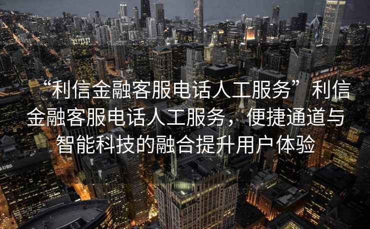 “利信金融客服電話(huà)人工服務(wù)”利信金融客服電話(huà)人工服務(wù)，便捷通道與智能科技的融合提升用戶(hù)體驗