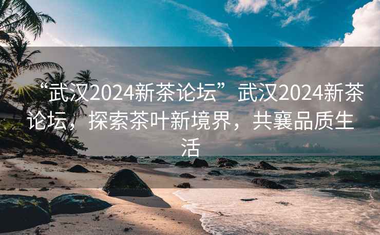 “武漢2024新茶論壇”武漢2024新茶論壇，探索茶葉新境界，共襄品質(zhì)生活
