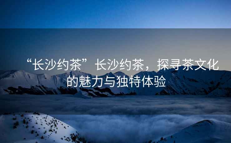 “長(cháng)沙約茶”長(cháng)沙約茶，探尋茶文化的魅力與獨特體驗