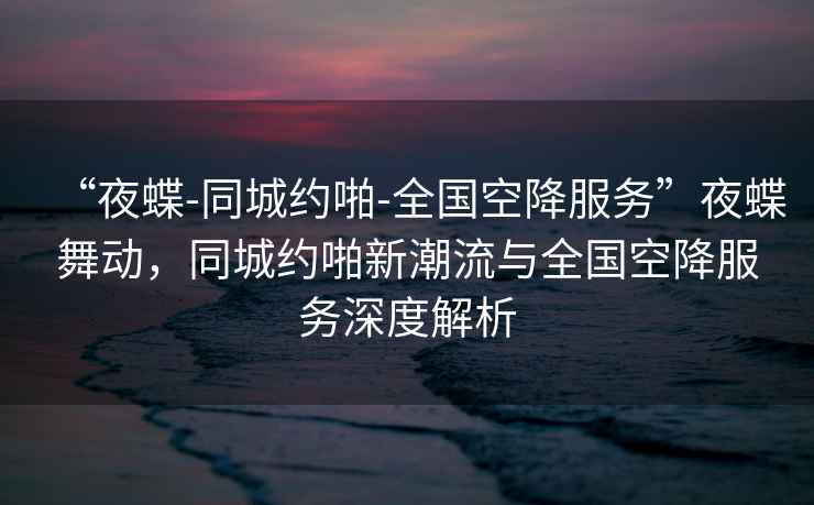 “夜蝶-同城約啪-全國空降服務(wù)”夜蝶舞動(dòng)，同城約啪新潮流與全國空降服務(wù)深度解析