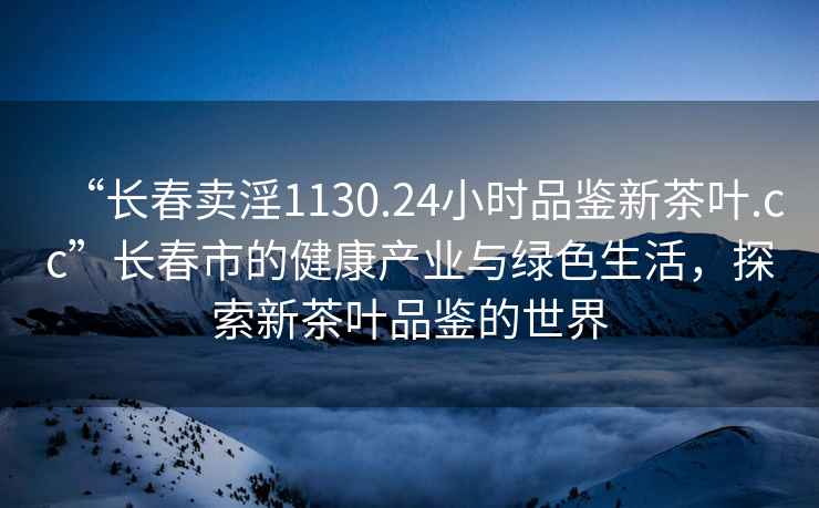“長(cháng)春賣(mài)淫1130.24小時(shí)品鑒新茶葉.cc”長(cháng)春市的健康產(chǎn)業(yè)與綠色生活，探索新茶葉品鑒的世界