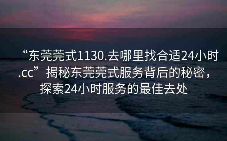 “東莞莞式1130.去哪里找合適24小時(shí).cc”揭秘東莞莞式服務(wù)背后的秘密，探索24小時(shí)服務(wù)的最佳去處
