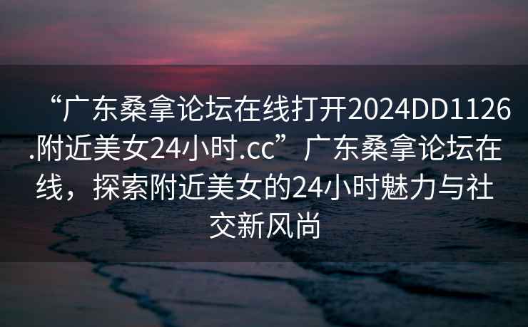 “廣東桑拿論壇在線(xiàn)打開(kāi)2024DD1126.附近美女24小時(shí).cc”廣東桑拿論壇在線(xiàn)，探索附近美女的24小時(shí)魅力與社交新風(fēng)尚