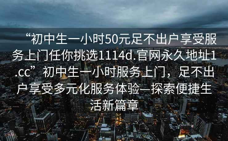 “初中生一小時(shí)50元足不出戶(hù)享受服務(wù)上門(mén)任你挑選1114d.官網(wǎng)永久地址1.cc”初中生一小時(shí)服務(wù)上門(mén)，足不出戶(hù)享受多元化服務(wù)體驗—探索便捷生活新篇章