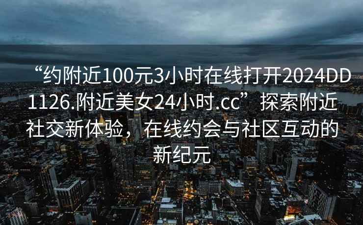 “約附近100元3小時(shí)在線(xiàn)打開(kāi)2024DD1126.附近美女24小時(shí).cc”探索附近社交新體驗，在線(xiàn)約會(huì )與社區互動(dòng)的新紀元