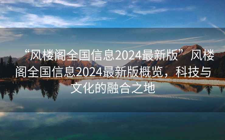 “風(fēng)樓閣全國信息2024最新版”風(fēng)樓閣全國信息2024最新版概覽，科技與文化的融合之地