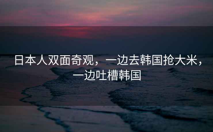 日本人雙面奇觀(guān)，一邊去韓國搶大米，一邊吐槽韓國