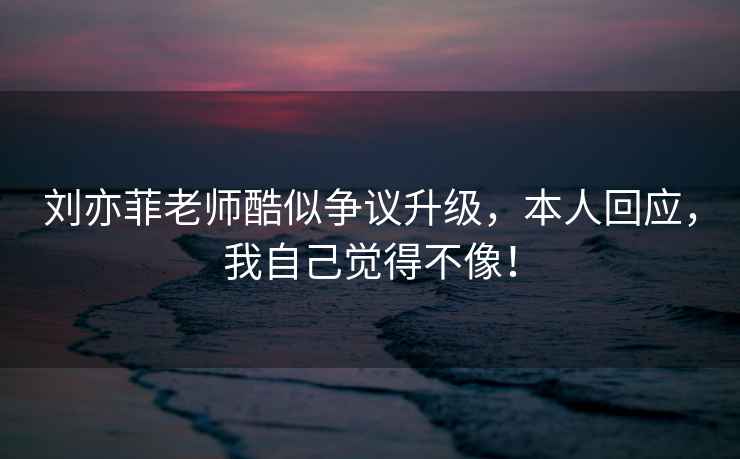 劉亦菲老師酷似爭議升級，本人回應，我自己覺(jué)得不像！