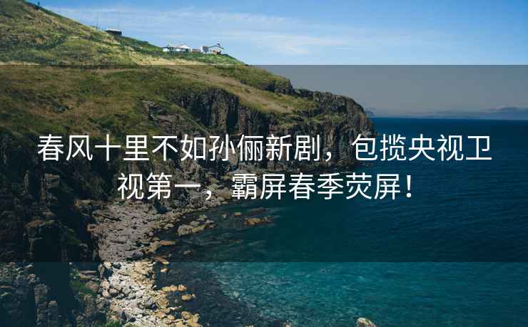 春風(fēng)十里不如孫儷新劇，包攬央視衛視第一，霸屏春季熒屏！