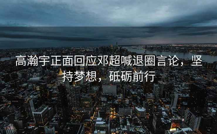 高瀚宇正面回應鄧超喊退圈言論，堅持夢(mèng)想，砥礪前行