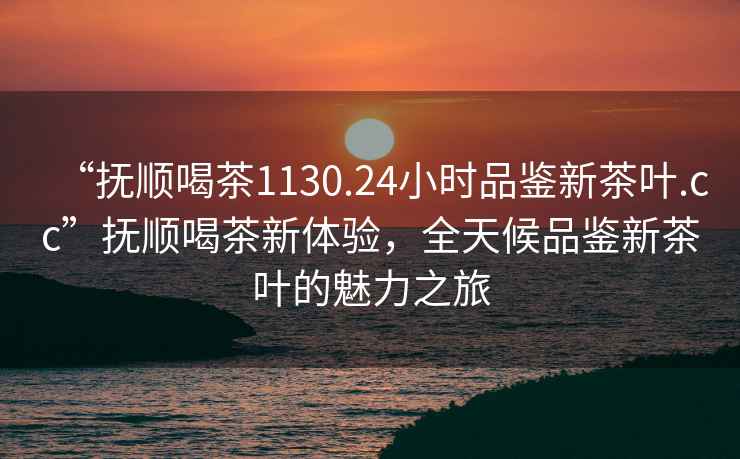“撫順喝茶1130.24小時(shí)品鑒新茶葉.cc”撫順喝茶新體驗，全天候品鑒新茶葉的魅力之旅