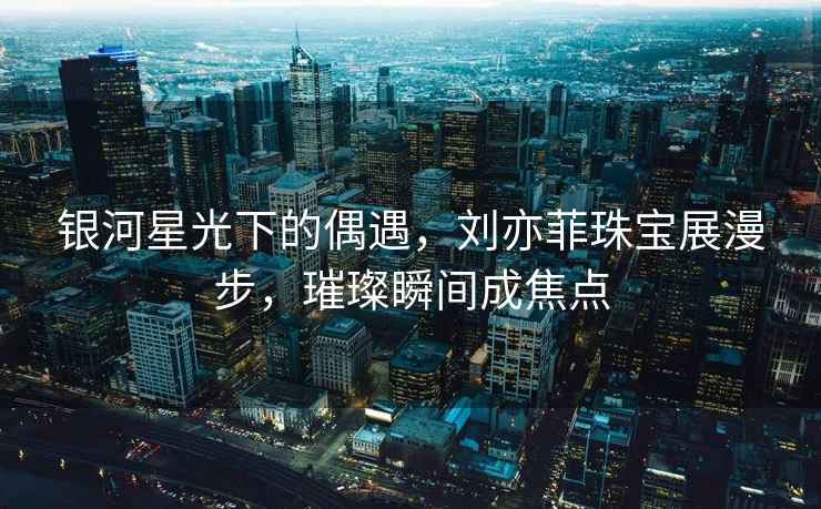 銀河星光下的偶遇，劉亦菲珠寶展漫步，璀璨瞬間成焦點(diǎn)