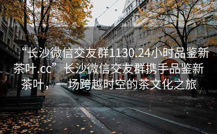 “長(cháng)沙微信交友群1130.24小時(shí)品鑒新茶葉.cc”長(cháng)沙微信交友群攜手品鑒新茶葉，一場(chǎng)跨越時(shí)空的茶文化之旅