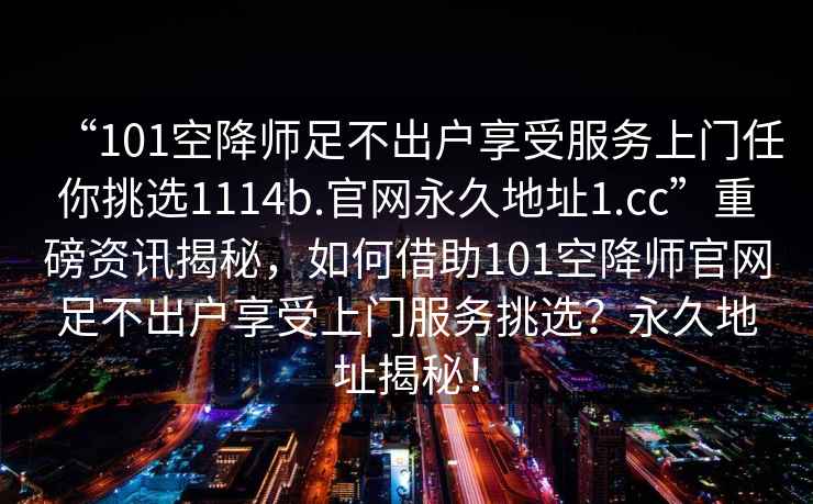 “101空降師足不出戶(hù)享受服務(wù)上門(mén)任你挑選1114b.官網(wǎng)永久地址1.cc”重磅資訊揭秘，如何借助101空降師官網(wǎng)足不出戶(hù)享受上門(mén)服務(wù)挑選？永久地址揭秘！