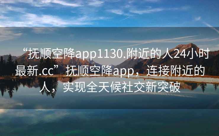 “撫順空降app1130.附近的人24小時(shí)最新.cc”撫順空降app，連接附近的人，實(shí)現全天候社交新突破
