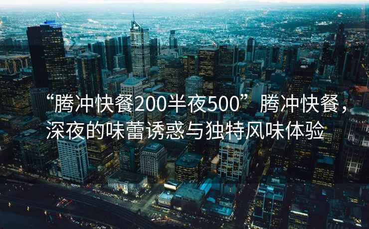 “騰沖快餐200半夜500”騰沖快餐，深夜的味蕾誘惑與獨特風(fēng)味體驗