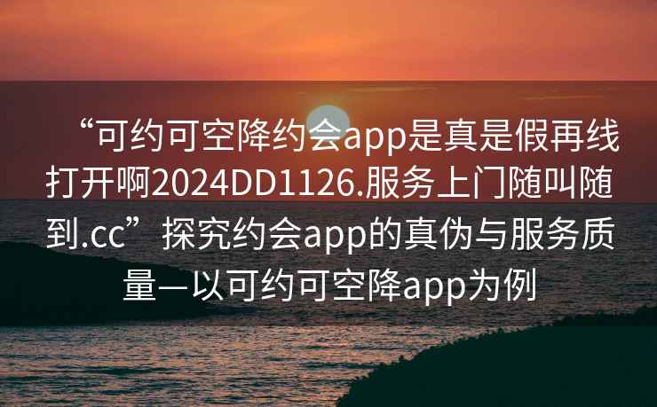 “可約可空降約會(huì )app是真是假再線(xiàn)打開(kāi)啊2024DD1126.服務(wù)上門(mén)隨叫隨到.cc”探究約會(huì )app的真偽與服務(wù)質(zhì)量—以可約可空降app為例