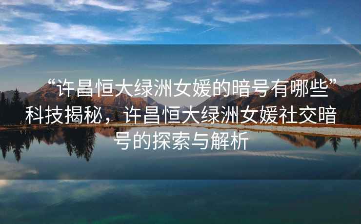“許昌恒大綠洲女媛的暗號有哪些”科技揭秘，許昌恒大綠洲女媛社交暗號的探索與解析