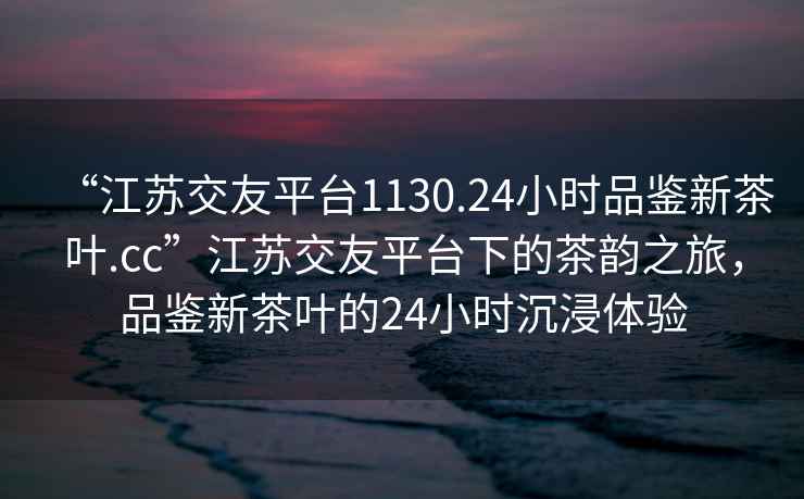 “江蘇交友平臺1130.24小時(shí)品鑒新茶葉.cc”江蘇交友平臺下的茶韻之旅，品鑒新茶葉的24小時(shí)沉浸體驗