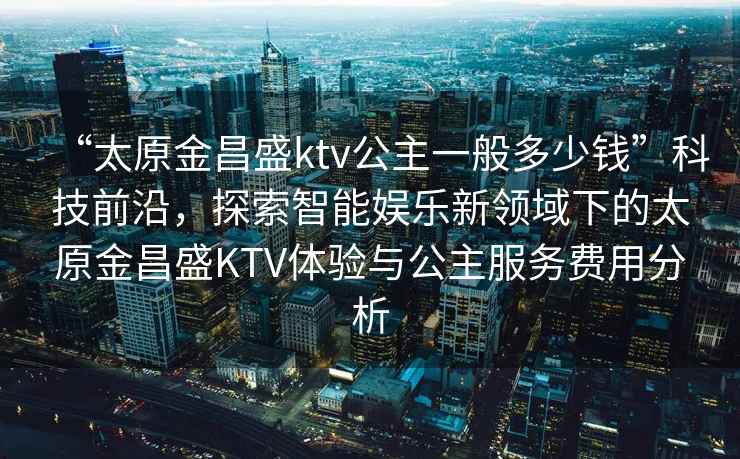 “太原金昌盛ktv公主一般多少錢(qián)”科技前沿，探索智能娛樂(lè )新領(lǐng)域下的太原金昌盛KTV體驗與公主服務(wù)費用分析