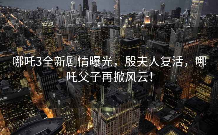 哪吒3全新劇情曝光，殷夫人復活，哪吒父子再掀風(fēng)云！