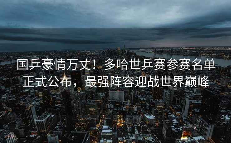 國乒豪情萬(wàn)丈！多哈世乒賽參賽名單正式公布，最強陣容迎戰世界巔峰
