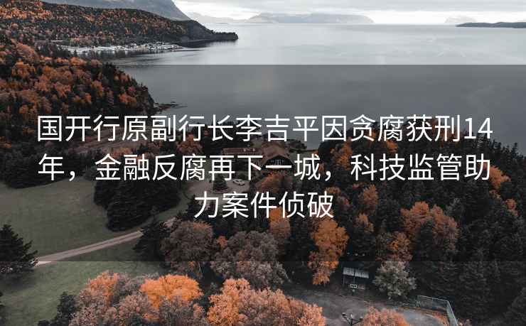 國開(kāi)行原副行長(cháng)李吉平因貪腐獲刑14年，金融反腐再下一城，科技監管助力案件偵破