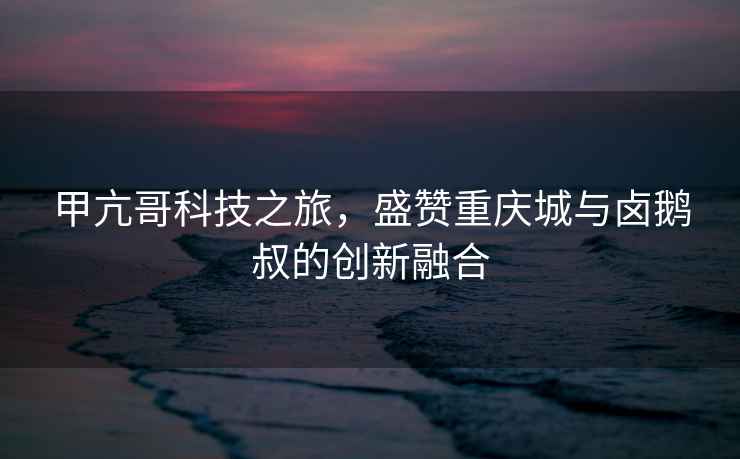 甲亢哥科技之旅，盛贊重慶城與鹵鵝叔的創(chuàng  )新融合