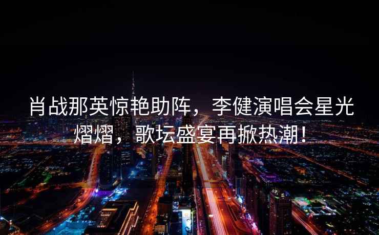 肖戰那英驚艷助陣，李健演唱會(huì )星光熠熠，歌壇盛宴再掀熱潮！