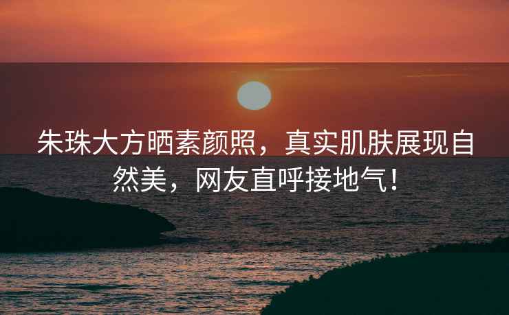 朱珠大方曬素顏照，真實(shí)肌膚展現自然美，網(wǎng)友直呼接地氣！