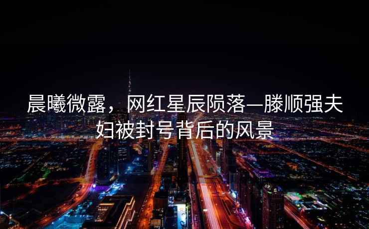 晨曦微露，網(wǎng)紅星辰隕落—滕順強夫婦被封號背后的風(fēng)景