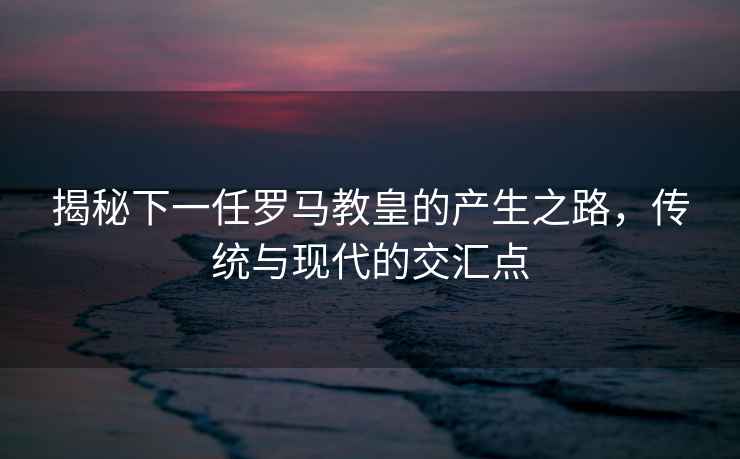 揭秘下一任羅馬教皇的產(chǎn)生之路，傳統與現代的交匯點(diǎn)